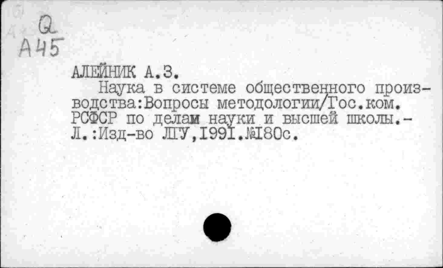 ﻿АЛЕЙНИК А.З.
Наука в системе общественного произ водетва:Вопросы методологии/Гос. ком. РСФСР по делам науки и высшей школы.-Л. :Изд-во ЛГУ, 1991.М80с.